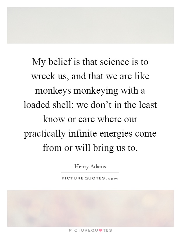 My belief is that science is to wreck us, and that we are like monkeys monkeying with a loaded shell; we don't in the least know or care where our practically infinite energies come from or will bring us to Picture Quote #1