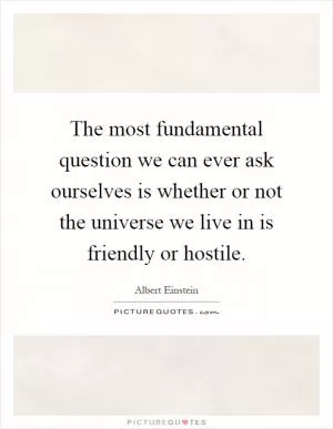 The most fundamental question we can ever ask ourselves is whether or not the universe we live in is friendly or hostile Picture Quote #1
