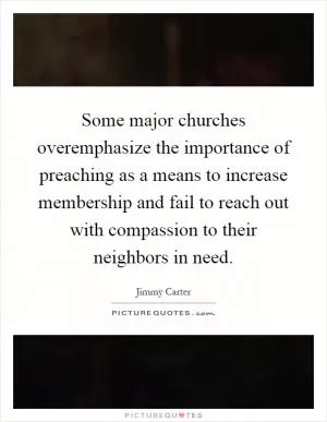 Some major churches overemphasize the importance of preaching as a means to increase membership and fail to reach out with compassion to their neighbors in need Picture Quote #1