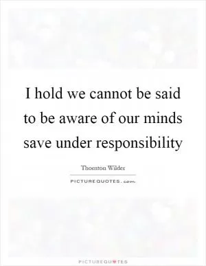 I hold we cannot be said to be aware of our minds save under responsibility Picture Quote #1