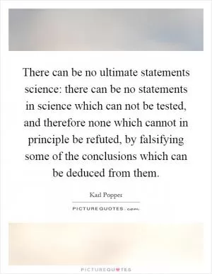 There can be no ultimate statements science: there can be no statements in science which can not be tested, and therefore none which cannot in principle be refuted, by falsifying some of the conclusions which can be deduced from them Picture Quote #1
