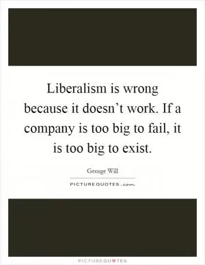 Liberalism is wrong because it doesn’t work. If a company is too big to fail, it is too big to exist Picture Quote #1