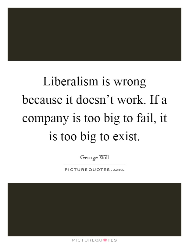 Liberalism is wrong because it doesn't work. If a company is too big to fail, it is too big to exist Picture Quote #1