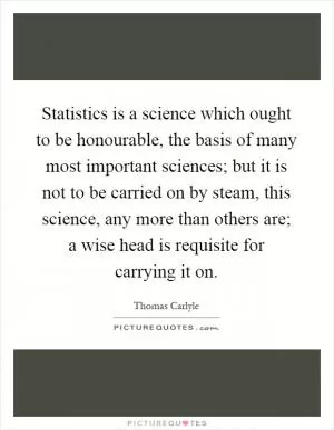 Statistics is a science which ought to be honourable, the basis of many most important sciences; but it is not to be carried on by steam, this science, any more than others are; a wise head is requisite for carrying it on Picture Quote #1