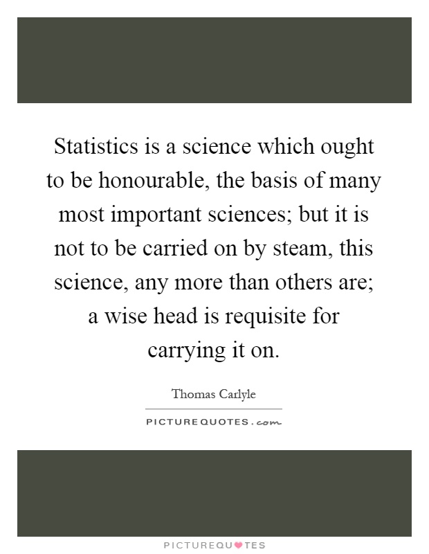 Statistics is a science which ought to be honourable, the basis of many most important sciences; but it is not to be carried on by steam, this science, any more than others are; a wise head is requisite for carrying it on Picture Quote #1