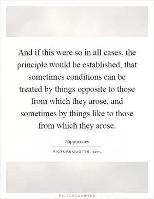 And if this were so in all cases, the principle would be established, that sometimes conditions can be treated by things opposite to those from which they arose, and sometimes by things like to those from which they arose Picture Quote #1