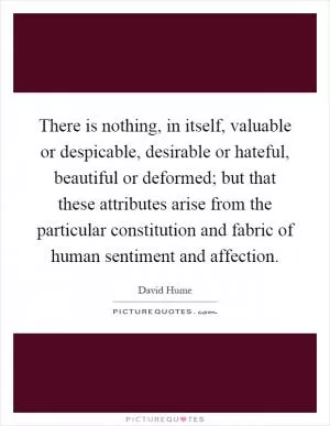 There is nothing, in itself, valuable or despicable, desirable or hateful, beautiful or deformed; but that these attributes arise from the particular constitution and fabric of human sentiment and affection Picture Quote #1