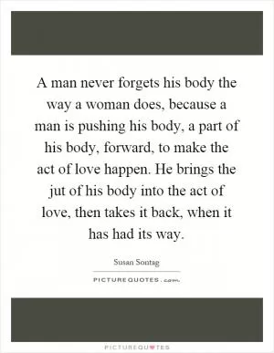 A man never forgets his body the way a woman does, because a man is pushing his body, a part of his body, forward, to make the act of love happen. He brings the jut of his body into the act of love, then takes it back, when it has had its way Picture Quote #1