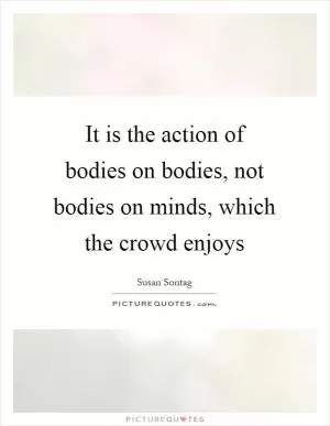 It is the action of bodies on bodies, not bodies on minds, which the crowd enjoys Picture Quote #1