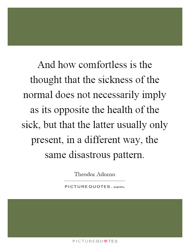 And how comfortless is the thought that the sickness of the normal does not necessarily imply as its opposite the health of the sick, but that the latter usually only present, in a different way, the same disastrous pattern Picture Quote #1