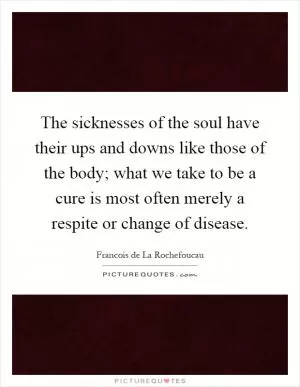 The sicknesses of the soul have their ups and downs like those of the body; what we take to be a cure is most often merely a respite or change of disease Picture Quote #1