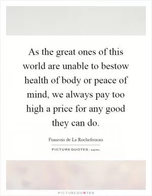 As the great ones of this world are unable to bestow health of body or peace of mind, we always pay too high a price for any good they can do Picture Quote #1