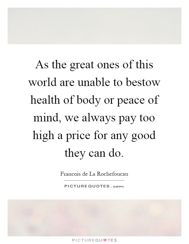 As the great ones of this world are unable to bestow health of body or peace of mind, we always pay too high a price for any good they can do Picture Quote #1