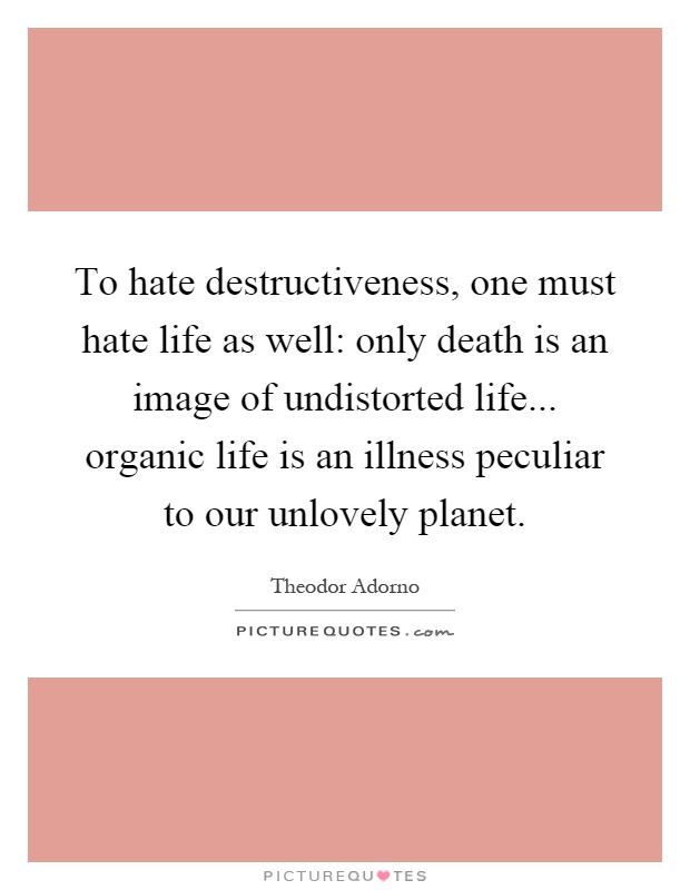 To hate destructiveness, one must hate life as well: only death is an image of undistorted life... organic life is an illness peculiar to our unlovely planet Picture Quote #1