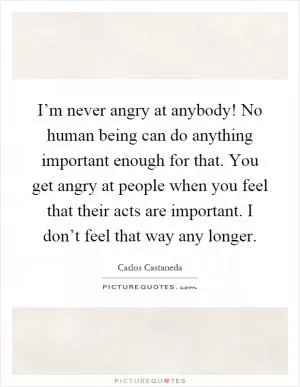 I’m never angry at anybody! No human being can do anything important enough for that. You get angry at people when you feel that their acts are important. I don’t feel that way any longer Picture Quote #1