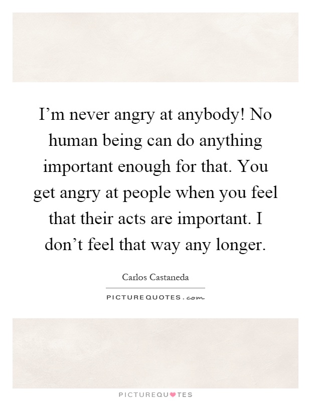 I'm never angry at anybody! No human being can do anything important enough for that. You get angry at people when you feel that their acts are important. I don't feel that way any longer Picture Quote #1