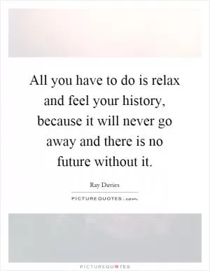 All you have to do is relax and feel your history, because it will never go away and there is no future without it Picture Quote #1