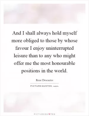 And I shall always hold myself more obliged to those by whose favour I enjoy uninterrupted leisure than to any who might offer me the most honourable positions in the world Picture Quote #1