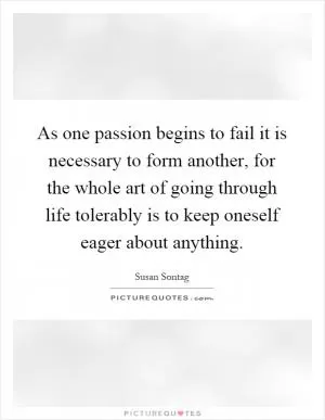 As one passion begins to fail it is necessary to form another, for the whole art of going through life tolerably is to keep oneself eager about anything Picture Quote #1