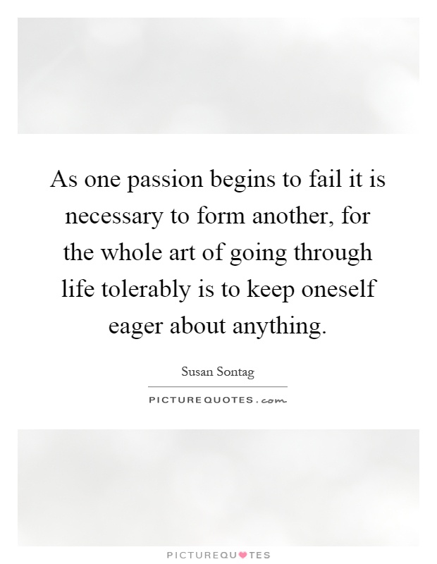 As one passion begins to fail it is necessary to form another, for the whole art of going through life tolerably is to keep oneself eager about anything Picture Quote #1