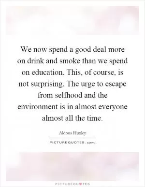 We now spend a good deal more on drink and smoke than we spend on education. This, of course, is not surprising. The urge to escape from selfhood and the environment is in almost everyone almost all the time Picture Quote #1