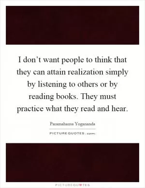 I don’t want people to think that they can attain realization simply by listening to others or by reading books. They must practice what they read and hear Picture Quote #1
