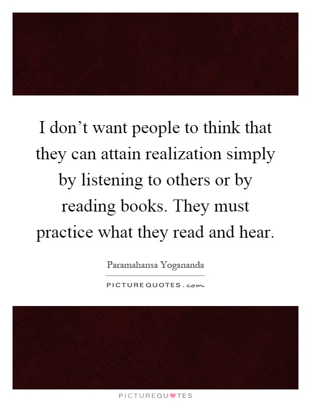 I don't want people to think that they can attain realization simply by listening to others or by reading books. They must practice what they read and hear Picture Quote #1