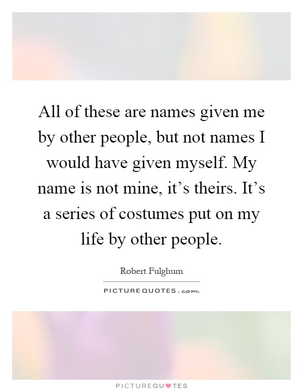 All of these are names given me by other people, but not names I would have given myself. My name is not mine, it's theirs. It's a series of costumes put on my life by other people Picture Quote #1