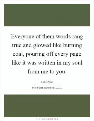 Everyone of them words rang true and glowed like burning coal, pouring off every page like it was written in my soul from me to you Picture Quote #1