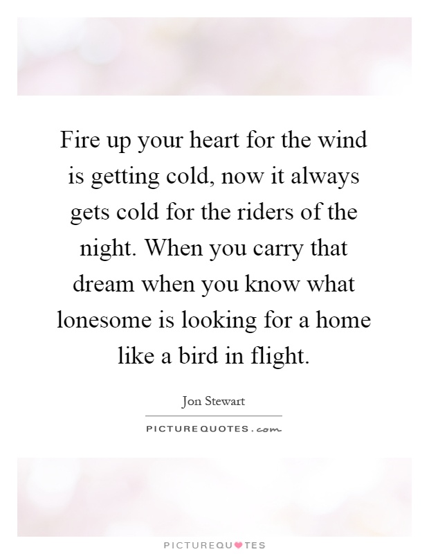 Fire up your heart for the wind is getting cold, now it always gets cold for the riders of the night. When you carry that dream when you know what lonesome is looking for a home like a bird in flight Picture Quote #1
