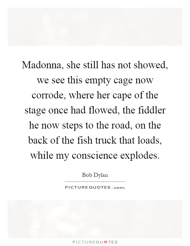 Madonna, she still has not showed, we see this empty cage now corrode, where her cape of the stage once had flowed, the fiddler he now steps to the road, on the back of the fish truck that loads, while my conscience explodes Picture Quote #1
