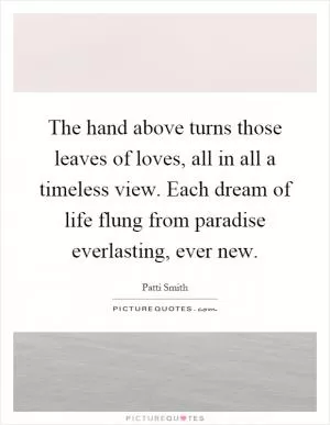 The hand above turns those leaves of loves, all in all a timeless view. Each dream of life flung from paradise everlasting, ever new Picture Quote #1