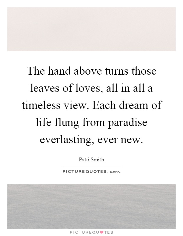 The hand above turns those leaves of loves, all in all a timeless view. Each dream of life flung from paradise everlasting, ever new Picture Quote #1