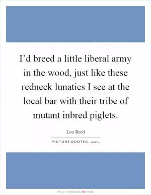 I’d breed a little liberal army in the wood, just like these redneck lunatics I see at the local bar with their tribe of mutant inbred piglets Picture Quote #1