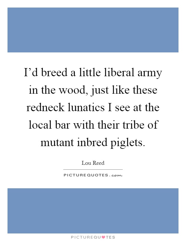 I'd breed a little liberal army in the wood, just like these redneck lunatics I see at the local bar with their tribe of mutant inbred piglets Picture Quote #1