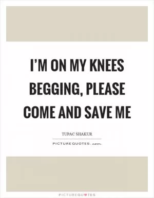 I’m on my knees begging, please come and save me Picture Quote #1