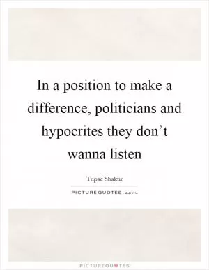 In a position to make a difference, politicians and hypocrites they don’t wanna listen Picture Quote #1