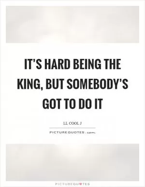 It’s hard being the king, but somebody’s got to do it Picture Quote #1