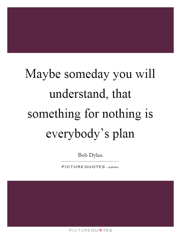 Maybe someday you will understand, that something for nothing is everybody's plan Picture Quote #1