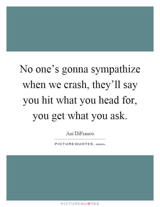 No one's gonna sympathize when we crash, they'll say you hit what you head for, you get what you ask Picture Quote #1