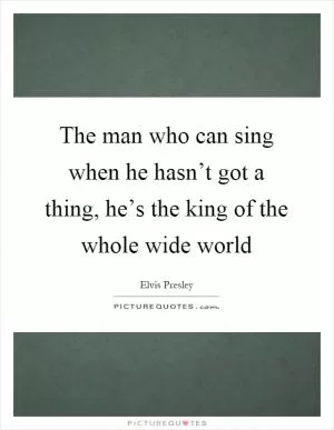 The man who can sing when he hasn’t got a thing, he’s the king of the whole wide world Picture Quote #1
