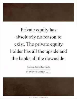 Private equity has absolutely no reason to exist. The private equity holder has all the upside and the banks all the downside Picture Quote #1
