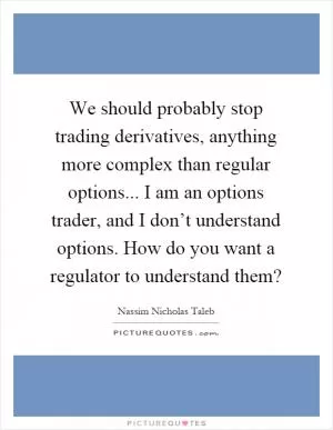 We should probably stop trading derivatives, anything more complex than regular options... I am an options trader, and I don’t understand options. How do you want a regulator to understand them? Picture Quote #1
