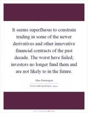 It seems superfluous to constrain trading in some of the newer derivatives and other innovative financial contracts of the past decade. The worst have failed; investors no longer fund them and are not likely to in the future Picture Quote #1