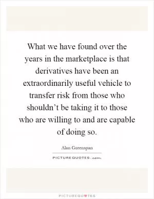 What we have found over the years in the marketplace is that derivatives have been an extraordinarily useful vehicle to transfer risk from those who shouldn’t be taking it to those who are willing to and are capable of doing so Picture Quote #1