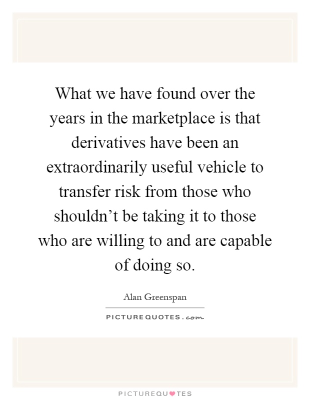 What we have found over the years in the marketplace is that derivatives have been an extraordinarily useful vehicle to transfer risk from those who shouldn't be taking it to those who are willing to and are capable of doing so Picture Quote #1