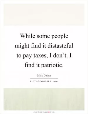 While some people might find it distasteful to pay taxes, I don’t. I find it patriotic Picture Quote #1