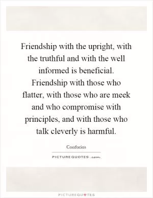 Friendship with the upright, with the truthful and with the well informed is beneficial. Friendship with those who flatter, with those who are meek and who compromise with principles, and with those who talk cleverly is harmful Picture Quote #1