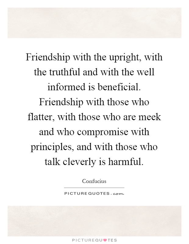 Friendship with the upright, with the truthful and with the well informed is beneficial. Friendship with those who flatter, with those who are meek and who compromise with principles, and with those who talk cleverly is harmful Picture Quote #1