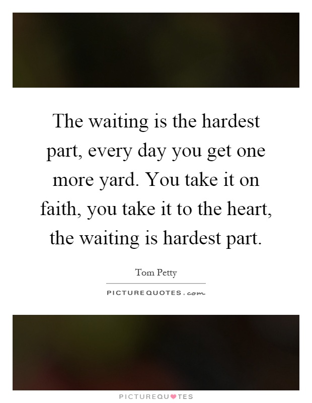 The waiting is the hardest part, every day you get one more ...